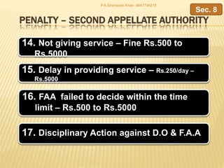 PENALTY – SECOND APPELLATE AUTHORITY
14. Not giving service – Fine Rs.500 to
Rs.5000
15. Delay in providing service – Rs.250/day –
Rs.5000
Sec. 8
P.A.Shanavas Khan 9847746218
16. FAA failed to decide within the time
limit – Rs.500 to Rs.5000
17. Disciplinary Action against D.O & F.A.A
 