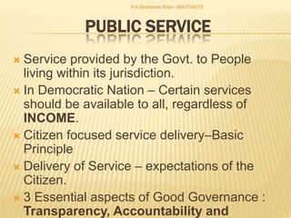 PUBLIC SERVICE
 Service provided by the Govt. to People
living within its jurisdiction.
 In Democratic Nation – Certain services
should be available to all, regardless of
INCOME.
 Citizen focused service delivery–Basic
Principle
 Delivery of Service – expectations of the
Citizen.
 3 Essential aspects of Good Governance :
Transparency, Accountability and
P.A.Shanavas Khan 9847746218
 