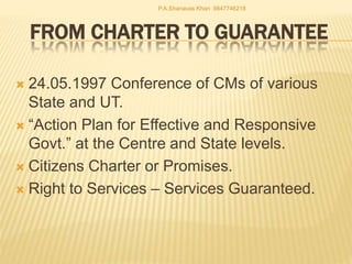 FROM CHARTER TO GUARANTEE
 24.05.1997 Conference of CMs of various
State and UT.
 “Action Plan for Effective and Responsive
Govt.” at the Centre and State levels.
 Citizens Charter or Promises.
 Right to Services – Services Guaranteed.
P.A.Shanavas Khan 9847746218
 
