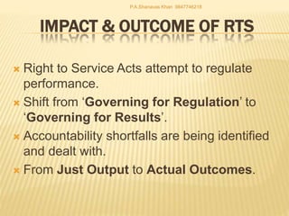 IMPACT & OUTCOME OF RTS
 Right to Service Acts attempt to regulate
performance.
 Shift from ‘Governing for Regulation’ to
‘Governing for Results’.
 Accountability shortfalls are being identified
and dealt with.
 From Just Output to Actual Outcomes.
P.A.Shanavas Khan 9847746218
 