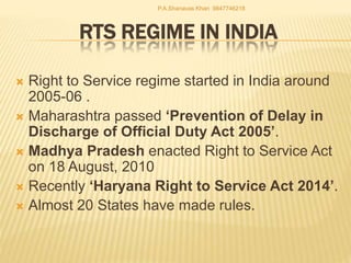 RTS REGIME IN INDIA
 Right to Service regime started in India around
2005-06 .
 Maharashtra passed ‘Prevention of Delay in
Discharge of Official Duty Act 2005’.
 Madhya Pradesh enacted Right to Service Act
on 18 August, 2010
 Recently ‘Haryana Right to Service Act 2014’.
 Almost 20 States have made rules.
P.A.Shanavas Khan 9847746218
 