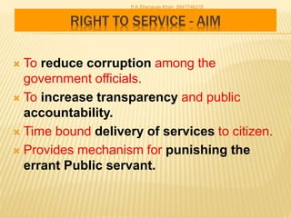RIGHT TO SERVICE - AIM
 To reduce corruption among the
government officials.
 To increase transparency and public
accountability.
 Time bound delivery of services to citizen.
 Provides mechanism for punishing the
errant Public servant.
P.A.Shanavas Khan 9847746218
 