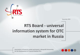 RTS Board - universal
information system for OTC
market in Russia
September 2016
Association of financial market participants «Nonprofit Partnership
for the Development of Financial Market RTS»
 