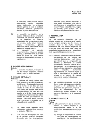 Pagina 6 de 8
                                                                                         SA8000: 2001




        de raza, casta, origen nacional, religión,            laborales (como definido por la OIT) y
        discapacidad,      género,    orientación             que estas representen una porción
        sexual, participación en sindicatos,                  significativa de su fuerza laboral, puede
        afiliación política o edad al contratar,              requerir horas extras laborales, según
        remunerar, entrenar, promocionar,                     el acuerdo, para cumplir con la
        despedir, o jubilar a su personal.                    demanda empresarial de corto plazo.

5.2     La compañía no interferirá en el
        ejercicio del derecho de sus empleados        8. REMUNERACION
        a observar sus prácticas religiosas, o        Criterios:
        en la necesidad de satisfacer                 8.1      La compañía garantizará que los
        necesidades que vengan determinadas           salarios pagados por una semana de trabajo
        por su raza, casta, origen nacional,          normal cumplan siempre, por lo menos, la
        religión,     discapacidad,        género,    normativa legal o las reglas mínimas
        orientación sexual, participación en un       establecidas por cada industria respectiva, de
        sindicato, o afiliación política.             modo que sean suficientes para cubrir las
  5.3   La        compañía        no      permitirá   necesidades básicas del personal y para ofrecer
        comportamientos, incluyendo gestos,           cierta capacidad de gasto discrecional.
        lenguaje, y contacto físico, que sean,
        desde el punto de vista sexual,               8.2 La compañía garantizará que no se realicen
        coercitivos, amenazadores, abusivos, o                deducciones de los salarios por
        explotadores.                                         razones disciplinarias.    Así mismo,
                                                              garantizará que la composición de
                                                              salarios y beneficios se detalle
                                                              claramente y de forma habitual a los
6. MEDIDAS DISCIPLINARIAS                                     trabajadores. La compañía garantizará
Criterio:                                                     igualmente que los salarios y beneficios
6.1     La compañía no utilizará, ni apoyará el               sean       otorgados,       cumpliendo
        uso de castigos corporales, coerción                  rigurosamente con todas las leyes, y
        mental o física, ni abusos verbales.                  que la remuneración se realice en
                                                              cheque o en efectivo, de manera
7. HORARIO DE TRABAJO                                         conveniente para los trabajadores.
Criterios:
7.1     La semana de trabajo normal será
        como la defina la ley, pero no excederá       8.3     La compañía garantizará que no se
        las 48 horas. Se otorgará al personal                 lleven a cabo prácticas de contratación
        por lo menos un día libre en cada                     irregular, o de falsificación de los
        período de siete (7) días laborados.                  programas de aprendizaje, dirigidas a
        Todo trabajo que implique horas extras                evitar    el  cumplimiento    de     las
        será reembolsado con paga adicional                   obligaciones legales relativas a los
        superior a la de las horas normales,                  derechos laborales y a la seguridad
        pero bajo ninguna circunstancia deberá                social.
        exceder 12 horas por empleado por
        semana. Las horas extras laborales            9. SISTEMAS DE GESTION
        serán voluntarias a excepción de lo           Criterios:
        estipulado en la sección 7.3                  Política
                                                      9.1 La alta administración de la compañía
                                                               definirá su política respecto a la
7.2     Las horas extra laborales serán                        responsabilidad social y a las
        voluntarias a excepción de lo permitido                condiciones laborales garantizando que
        en la sección 7.3 (infra).                             ésta:

7.3     En el caso que la compañía sea parte                  a) Incluye el compromiso de cumplir
        de un contrato colectivo negociado                       con todos los requerimientos de
        libremente con las organizaciones                        esta Norma y con las obligaciones
 