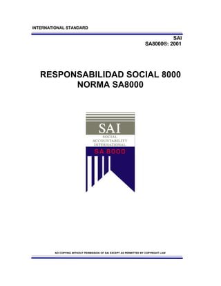 INTERNATIONAL STANDARD

                                                                             SAI
                                                                   SA8000®: 2001




   RESPONSABILIDAD SOCIAL 8000
         NORMA SA8000




        NO COPYING WITHOUT PERMISSION OF SAI EXCEPT AS PERMITTED BY COPYRIGHT LAW
 