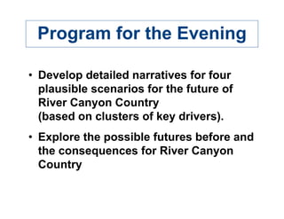 Program for the Evening

• Develop detailed narratives for four
  plausible scenarios for the future of
  River Canyon Country
  (based on clusters of key drivers).
• Explore the possible futures before and
  the consequences for River Canyon
  Country
 