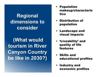 • Population
                      makeup/characteris
                      tics
   Regional
                    • Distribution of
 dimensions to        population
   consider         • Landscape and
                      visual impacts

  (What would       • ‘Liveability’ and
                      quality of life
tourism in River      features
Canyon Country      • Skills and
be like in 2030?)     educational profiles

                    • Industry and
                      economic profiles
 