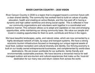 RIVER CANYON COUNTRY – 2030 VISION

River Canyon Country in 2030 is a region that is engaged toward a common future with
  a clear shared identity. The community has worked hard to build on values of quality
   education, health and creating an active lifestyle, and this has paid off in having a
 dynamic and high caliber workforce and strong social capital. This is reflected in how
    our community organizations and volunteers work together in a coordinated and
cohesive manner. This cohesion allows us to adapt and capitalize on new and emerging
 opportunities, while maintaining our strong community base. We value our people and
  invest in creating opportunities for them to work, contribute and thrive in the region.

We have beautiful landscapes, parks, and natural vistas, which are now connected by a
  highly developed network of trails, by-ways and transport systems. We have a strong
  economic tourism infrastructure focused on leveraging our unique regional assets of
local food, outdoor recreation and cultural diversity and identity. Our thriving economy is
built on our locally owned entrepreneurial businesses, and complemented by world-class
        destinations. We are known worldwide for our authentic, family friendly and
  environmentally sustainable practices. We have become a renowned mecca for well
 managed outdoor and eco-tourism and cultural experiences that make us the ‘must-do’
          destination for our many new and return visitors from across the world.
 