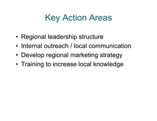 Key Action Areas

•   Regional leadership structure
•   Internal outreach / local communication
•   Develop regional marketing strategy
•   Training to increase local knowledge
 