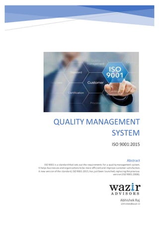 QUALITY MANAGEMENT
SYSTEM
ISO 9001:2015
Abhishek Raj
abhishek@wazir.in
Abstract
ISO 9001 is a standard that sets out the requirements for a quality management system.
It helps businesses and organizationsto be more efficientand improve customer satisfaction.
A new version of the standard,ISO 9001:2015,has justbeen launched,replacingtheprevious
version (ISO 9001:2008).
 