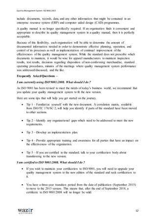 Quality Management System: ISO 9001:2015
12
include documents, records, data, and any other information that might be contained in an
enterprise resource system (ERP) and computer aided design (CAD) programmes.
A quality manual is no longer specifically required. If an organisation finds it convenient and
appropriate to describe its quality management system in a quality manual, then it is perfectly
acceptable.
Because of this flexibility, each organisation will be able to determine the amount of
documented information needed in order to demonstrate effective planning, operation, and
control of its processes as well as implementation of continual improvement of the
effectiveness of the quality management system. While the standard does not prescribe which
documents to maintain, it would be wise for apparel manufacturers to maintain inspection
results, test results, decisions regarding disposition of non-conforming merchandise, standard
operating procedures, minutes of the meetings where quality management system performance
was addressed/discussed, and the like.
Frequently AskedQuestions –
I am currently using ISO 9001:2008. What should I do ?
As ISO 9001 has been revised to meet the needs of today’s business world, we recommend that
you update your quality management system to fit the new version.
Here are some tips that will help you get started on the journey.
 Tip 1 – Familiarize yourself with the new document. A correlation matrix, available
from ISO/TC 176/SC 2, will help you identify if parts of the standard have been moved
to other sections.
 Tip 2 – Identify any organizational gaps which need to be addressed to meet the new
requirements.
 Tip 3 – Develop an implementation plan.
 Tip 4 – Provide appropriate training and awareness for all parties that have an impact on
the effectiveness of the organization.
 Tip 5 – If you are certified to the standard, talk to your certification body about
transitioning to the new version.
I am certified to ISO 9001:2008. What should I do ?
 If you wish to maintain your certification to ISO 9001, you will need to upgrade your
quality management system to the new edition of the standard and seek certification to
it.
 You have a three-year transition period from the date of publication (September 2015)
to move to the 2015 version. This means that, after the end of September 2018, a
certificate to ISO 9001:2008 will no longer be valid.
 