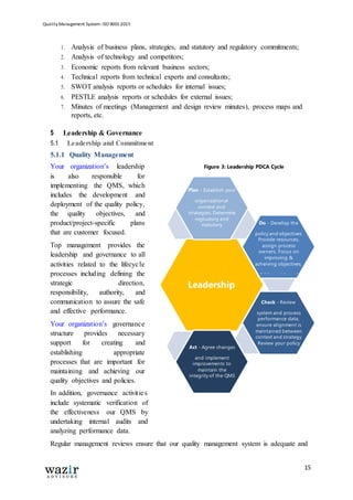Quality Management System: ISO 9001:2015
15
1. Analysis of business plans, strategies, and statutory and regulatory commitments;
2. Analysis of technology and competitors;
3. Economic reports from relevant business sectors;
4. Technical reports from technical experts and consultants;
5. SWOT analysis reports or schedules for internal issues;
6. PESTLE analysis reports or schedules for external issues;
7. Minutes of meetings (Management and design review minutes), process maps and
reports, etc.
5 Leadership & Governance
5.1 Leadership and Commitment
5.1.1 Quality Management
Your organization’s leadership
is also responsible for
implementing the QMS, which
includes the development and
deployment of the quality policy,
the quality objectives, and
product/project-specific plans
that are customer focused.
Top management provides the
leadership and governance to all
activities related to the lifecycle
processes including defining the
strategic direction,
responsibility, authority, and
communication to assure the safe
and effective performance.
Your organization’s governance
structure provides necessary
support for creating and
establishing appropriate
processes that are important for
maintaining and achieving our
quality objectives and policies.
In addition, governance activities
include systematic verification of
the effectiveness our QMS by
undertaking internal audits and
analyzing performance data.
Regular management reviews ensure that our quality management system is adequate and
Plan - Establish your
organizational
context and
strategies. Determine
regluatory and
statutory
commitments.
Do - Develop the
policy and objectives.
Provide resources,
assign process
owners. Focus on
improving &
acheiving objectives.
Address risks and
Leadership
Act - Agree changes
and implement
improvements to
maintain the
integrity of the QMS
and its processes.
Check - Review
system and process
performance data,
ensure alignment is
maintained between
context and strategy.
Review your policy
and objectives.
Figure 3: Leadership PDCA Cycle
 