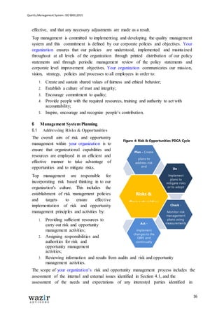 Quality Management System: ISO 9001:2015
16
effective, and that any necessary adjustments are made as a result.
Top management is committed to implementing and developing the quality management
system and this commitment is defined by our corporate policies and objectives. Your
organization ensures that our policies are understood, implemented and maintained
throughout at all levels of the organization through printed distribution of our policy
statements and through periodic management review of the policy statements and
corporate level improvement objectives. Your organization communicates our mission,
vision, strategy, policies and processes to all employees in order to:
1. Create and sustain shared values of fairness and ethical behavior;
2. Establish a culture of trust and integrity;
3. Encourage commitment to quality;
4. Provide people with the required resources, training and authority to act with
accountability;
5. Inspire, encourage and recognize people’s contribution.
6 Management System Planning
6.1 Addressing Risks & Opportunities
The overall aim of risk and opportunity
management within your organization is to
ensure that organizational capabilities and
resources are employed in an efficient and
effective manner to take advantage of
opportunities and to mitigate risks.
Top management are responsible for
incorporating risk based thinking in to our
organization's culture. This includes the
establishment of risk management policies
and targets to ensure effective
implementation of risk and opportunity
management principles and activities by:
1. Providing sufficient resources to
carry out risk and opportunity
management activities;
2. Assigning responsibilities and
authorities for risk and
opportunity management
activities;
3. Reviewing information and results from audits and risk and opportunity
management activities.
The scope of your organization’s risk and opportunity management process includes the
assessment of the internal and external issues identified in Section 4.1, and the
assessment of the needs and expectations of any interested parties identified in
Figure 4: Risk & Opportunities PDCA Cycle
Plan - Create
plans to
address risk
and
opportunities.
Do -
Implement
plans to
mitigate risks
or to adopt
opportunities.
Risks &
Opportunities
Act -
Implement
changes to the
QMS and
continually
review.
Check -
Monitor risk
management
plans using
measurements
and audits.
 