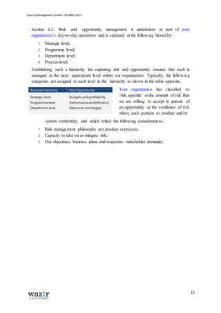 Quality Management System: ISO 9001:2015
17
Section 4.2. Risk and opportunity management is undertaken as part of your
organization’s day-to-day operations and is captured at the following hierarchy:
1. Strategic level;
2. Programme level;
3. Department level;
4. Process level;
Establishing such a hierarchy for capturing risk and opportunity ensures that each is
managed at the most appropriate level within our organization. Typically, the following
categories are assigned to each level in the hierarchy as shown in the table opposite.
Your organization has classified its
‘risk appetite’ as the amount of risk that
we are willing to accept in pursuit of
an opportunity or the avoidance of risk
where each pertains to product and/or
system conformity, and which reflect the following considerations:
1. Risk management philosophy per product or process;
2. Capacity to take on or mitigate risk;
3. Our objectives, business plans and respective stakeholder demands;
Business Hierarchy
Strategic level
Programme level
Department level
Process level
Risk/Opportunity
Budgets and profitability
Performance and efficiency
Resources and targets
Evaluation and assurance
 