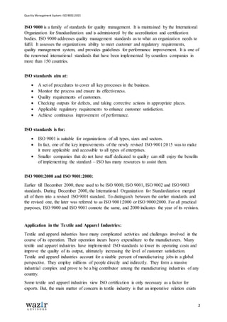 Quality Management System: ISO 9001:2015
2
ISO 9000 is a family of standards for quality management. It is maintained by the International
Organization for Standardization and is administered by the accreditation and certification
bodies. ISO 9000 addresses quality management standards as to what an organization needs to
fulfil. It assesses the organizations ability to meet customer and regulatory requirements,
quality management system, and provides guidelines for performance improvement. It is one of
the renowned international standards that have been implemented by countless companies in
more than 150 countries.
ISO standards aim at:
 A set of procedures to cover all key processes in the business.
 Monitor the process and ensure its effectiveness.
 Quality requirements of customers.
 Checking outputs for defects, and taking corrective actions in appropriate places.
 Applicable regulatory requirements to enhance customer satisfaction.
 Achieve continuous improvement of performance.
ISO standards is for:
 ISO 9001 is suitable for organizations of all types, sizes and sectors.
 In fact, one of the key improvements of the newly revised ISO 9001:2015 was to make
it more applicable and accessible to all types of enterprises.
 Smaller companies that do not have staff dedicated to quality can still enjoy the benefits
of implementing the standard – ISO has many resources to assist them.
ISO 9000:2000 and ISO 9001:2000:
Earlier till December 2000, there used to be ISO 9000, ISO 9001, ISO 9002 and ISO 9003
standards. During December 2000, the International Organization for Standardization merged
all of them into a revised ISO 9001 standard. To distinguish between the earlier standards and
the revised one, the later was referred to as ISO 9001:2000 or ISO 9000:2000. For all practical
purposes, ISO 9000 and ISO 9001 connote the same, and 2000 indicates the year of its revision.
Application in the Textile and Apparel Industries:
Textile and apparel industries have many complicated activities and challenges involved in the
course of its operation. Their operation incurs heavy expenditure to the manufacturers. Many
textile and apparel industries have implemented ISO standards to lower its operating costs and
improve the quality of its output, ultimately increasing the level of customer satisfaction.
Textile and apparel industries account for a sizable percent of manufacturing jobs in a global
perspective. They employ millions of people directly and indirectly. They form a massive
industrial complex and prove to be a big contributor among the manufacturing industries of any
country.
Some textile and apparel industries view ISO certification is only necessary as a factor for
exports. But, the main matter of concern in textile industry is that an imperative relation exists
 