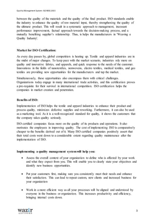 Quality Management System: ISO 9001:2015
3
between the quality of the materials and the quality of the final product. ISO standards enable
the industry to enhance the quality of raw material input, thereby strengthening the quality of
the ultimate product. This will result in a systematic approach to management, incessant
performance improvement, factual approach towards the decision-making process, and a
mutually benefiting supplier’s relationship. Thus, is helps the manufacturers in 'Weaving a
Quality Industry'.
Market for ISO Certification:
As every day passes by, global competition is heating up. Textile and apparel industries are in
the midst of major changes. To keep pace with the market scenario, industries rely more on
quality and innovative fabrics, and apparels, and quick response to the needs of the customer.
Innovations in the fields of nanotextiles, nonwovens, electro textiles, medical textiles, and geo
textiles are providing new opportunities for the manufacturers and tap the market.
Simultaneously, these opportunities also encompass them with critical challenges.
Organizations today engage in many international trade activities, and this certification proves
a pre-requisite for their survival in international competition. ISO certification helps the
companies in market creation and penetration.
Benefits of ISO:
Implementation of ISO helps the textile and apparel industries to enhance their product and
process quality, minimizes defective supplies and reworking. Furthermore, it can also be used
as a marketing tool. As it is a well-recognized standard for quality, it shows the customers that
the company takes quality seriously.
ISO certified companies focus more on the quality of its products and operations. It also
motivates the employees in improving quality. The cost of implementing ISO is comparatively
cheaper to the benefits derived out of it. Many ISO certified companies positively assert that
their total costs went down to a considerable extent regarding quality maintenance after the
implementation of ISO.
Implementing a quality management systemwill help you:
 Assess the overall context of your organization to define who is affected by your work
and what they expect from you. This will enable you to clearly state your objectives and
identify new business opportunities.
 Put your customers first, making sure you consistently meet their needs and enhance
their satisfaction. This can lead to repeat custom, new clients and increased business for
your organization
 Work in a more efficient way as all your processes will be aligned and understood by
everyone in the business or organization. This increases productivity and efficiency,
bringing internal costs down.
 