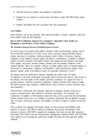 Quality Management System: ISO 9001:2015
4
 Meet the necessary statutory and regulatory requirements.
 Expand into new markets, as some sectors and clients require ISO 9001 before doing
business.
 Identify and address the risks associated with your organization.
Case Studies:
Some exclusive one on one questions with noted personalities of textile companies which has
been certified under the ISO standards.
How is ISO Certification integral for a Company's Operation? How would you
distinguish yourself from a Non-Certified Company?
Mr. Snehakar Bansal, Director, Prathibha Syntex Pvt Ltd:
"It comes across as no surprise that solution providers today are increasingly opting to go for
the coveted ISO certification in Textile sector. It has a universal appeal and helps improve
various processes in a company, based on customer needs. Further, it increases customer
confidence in the supplier's product quality and delivery commitments, in addition to helping
solution providers penetrate in the global market, thus making the cash registers ring louder.
Price, quality, and service are three primary elements that are carefully monitored at the
Apparel Industry. There are a number of factors on which quality fitness of Apparel industry is
based such as - performance, reliability, and durability, visual and perceived quality of the
garment. Quality needs to be defined in terms of a particular framework of cost."
Mr. Bansal shares his professional expertise regarding the textile sector. He states,
"Competition is the name of the game and staying ahead is the key for survival. Like all else in
the industry, this rule applies to the solutions provider community too. Against the face of
growing business, and hence increased competition, solution providers have begun to realize
the need to provide their customers a differentiation factor in terms of service, products, price
and technology".
"ISO provides a framework and systematic approach to managing business processes to
produce a product/service that conforms to customer expectations. For customers, the
certification of suppliers to ISO standards means that they can be assured that the development
of their products and services are compliant to reference documents that are globally accepted.
This, of course, means that customers and suppliers are able to compete in markets around the
world.
ISO is required for companies that largely design as well as produce and distribute their
products or services. ISO 9002 is meant for companies that produce and distribute their
products or services. ISO 9003 is required for companies that carry out only final inspection
and testing. ISO 14000 is the new Environmental Management Standard (EMS). The ISO 9000
series appears to be sweeping the world and is rapidly becoming the most important quality
standard."
 