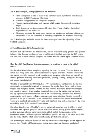 Quality Management System: ISO 9001:2015
5
Mr. P. Sundararajan, Managing Director, SP Apparels:
 "The Management is able to focus on the customer needs, expectations and effective
measures to fulfil Companies Objectives.
 Selection of appropriate and competent manpower.
 Training needs are identified and imparted which guides them properly to achieve
targets.
 Each department has its own measurable objectives. Every individual has defined
responsibilities and authorities.
 Necessary resources like work space, machineries, equipments and other infrastructure
are ensured. Also, the calibration of measuring equipments are monitored effectively"
Mr. P. Sundararajan positively asserts that these advantages cannot be enjoyed by a Non-
Certified Company.
N.Thirukkumarian, CEO, Esstee Exports:
He states that, "If we follow the ISO standards, we can be assured quality product. In a garment
industry, right from the purchase of yarn to packing of the finished garments, the ISO system
will take care. In a non-certified company you cannot trace the various inputs / outputs history."
How does ISO Certification help your company in acquiring a share in the global
market?
Mr. Snehakar Bansal shares his opinion regarding the same. He states, "Pratibha Syntex is
driven by a strong vision and a deep commitment to organic principles. Pratibha is the worlds
first mostly vertically integrated textile manufacturing company, going from raw material to
finished products, including cotton fibre production, spinning, knitting, dyeing and finishing,
and apparel manufacturing".
"Pratibha is accredited with ISO 9002, ISO 14001 Certifications. Certifications like the ISO
undoubtedly turn out to be beneficial to companies that opt for them. These could be both
tangible and intangible benefits. Pratibha has also achieved its benefits from both in tangible
and intangible manner. It has benefited in not only improving the quality base but also in
making a presence in the International market but also increasing customer base, improved
environmental performance, pollution prevention and waste reduction, has also increased its
goodwill in the eye of customers. It has also benefited us measurable process improvements,
which have translated into productivity gains and significant time and cost savings by the virtue
of attaining lower defect rates and lesser rework.
One of the key elements of Pratibha’s success and growth story has been its ability to satisfy
customers with superior quality of service, which has ensured steady growth, repeat business,
positive customer referrals and presence in the global market. For penetrating in this
competitive market, we have to provide and different product not only in the textile sector but
also for every industry, which aims towards quality products and services".
Mr. Sundararajan, shares his notions on how the certification is very helpful for SP Apparels to
improve their 'Quality of Manufacturing, on time processing, and Customer satisfaction'.
 