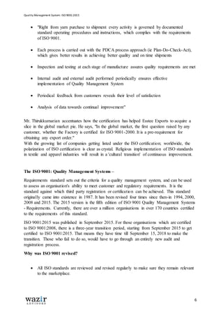 Quality Management System: ISO 9001:2015
6
 "Right from yarn purchase to shipment every activity is governed by documented
standard operating procedures and instructions, which complies with the requirements
of ISO 9001.
 Each process is carried out with the PDCA process approach (ie Plan-Do-Check-Act),
which gives better results in achieving better quality and on time shipments
 Inspection and testing at each stage of manufacture assures quality requirements are met
 Internal audit and external audit performed periodically ensures effective
implementation of Quality Management System
 Periodical feedback from customers reveals their level of satisfaction
 Analysis of data towards continual improvement"
Mr. Thirukkumarian accentuates how the certification has helped Esstee Exports to acquire a
slice in the global market pie. He says, "In the global market, the first question raised by any
customer, whether the Factory is certified for ISO 9001-2000. It is a pre-requirement for
obtaining any export order."
With the growing list of companies getting listed under the ISO certification; worldwide, the
polarization of ISO certification is clear as crystal. Religious implementation of ISO standards
in textile and apparel industries will result in a 'cultural transition' of continuous improvement.
The ISO 9001: Quality Management Systems –
Requirements standard sets out the criteria for a quality management system, and can be used
to assess an organisation's ability to meet customer and regulatory requirements. It is the
standard against which third party registration or certification can be achieved. This standard
originally came into existence in 1987. It has been revised four times since then-in 1994, 2000,
2008 and 2015. The 2015 version is the fifth edition of ISO 9001 Quality Management Systems
- Requirements. Currently, there are over a million organisations in over 170 countries certified
to the requirements of this standard.
ISO 9001:2015 was published in September 2015. For those organisations which are certified
to ISO 9001:2008, there is a three-year transition period, starting from September 2015 to get
certified to ISO 9001:2015. That means they have time till September 15, 2018 to make the
transition. Those who fail to do so, would have to go through an entirely new audit and
registration process.
Why was ISO 9001 revised?
 All ISO standards are reviewed and revised regularly to make sure they remain relevant
to the marketplace.
 