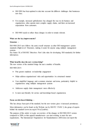 Quality Management System: ISO 9001:2015
7
 ISO 9001 has been updated to take into account the different challenges that businesses
now face.
 For example, increased globalization has changed the way we do business and
organizations often operate more complex supply chains, and there are increased
expectations from customers.
 ISO 9001 needs to reflect these changes in order to remain relevant.
What are the key improvements?
Structure –
ISO 9001:2015 now follows the same overall structure as other ISO management system
standards (High-Level Structure), making it easier for anyone using multiple management
systems.
See Annex SL of ISO/IEC Directives Part 1 (the rules for developing ISO standards) for further
information.
What benefits does the new version bring?
The new version of the standard brings the user a number of benefits.
ISO 9001:2015:
 Puts greater emphasis on leadership engagement
 Helps address organizational risks and opportunities in a structured manner
 Uses simplified language and a common structure and terms, particularly helpful to
organizations using multiple management systems
 Addresses supply chain management more effectively
 Is more user-friendly for service and knowledge-based organizations
Focus on risk-based thinking –
This has always been part of the standard, but the new version gives it increased prominence.
More information can be found on the Website run by ISO/TC 176/SC 2, the group of experts
behind the standard (www.iso.org/tc176/sc2/public).
The purpose of this article is to give an overview of the changes in ISO 9001:2015 version
compared to 2008, so that apparel manufacturers can start working to meet the new
requirements. The International Organization for Standardization (ISO) does not report the
 