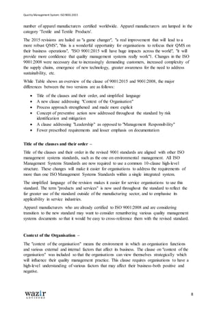 Quality Management System: ISO 9001:2015
8
number of apparel manufacturers certified worldwide. Apparel manufacturers are lumped in the
category 'Textile and Textile Products'.
The 2015 revisions are hailed as "a game changer", "a real improvement that will lead to a
more robust QMS", "this is a wonderful opportunity for organisations to refocus their QMS on
their business operations", "ISO 9001:2015 will have huge impacts across the world", "it will
provide more confidence that quality management systems really work"1. Changes in the ISO
9001:2008 were necessary due to increasingly demanding customers, increased complexity of
the supply chains, emergence of new technology, greater awareness for the need to address
sustainability, etc.
While Table shows an overview of the clause of 9001:2015 and 9001:2008, the major
differences between the two versions are as follows:
 Title of the clauses and their order, and simplified language
 A new clause addressing "Context of the Organisation"
 Process approach strengthened and made more explicit
 Concept of preventive action now addressed throughout the standard by risk
identification and mitigation
 A clause addressing "Leadership" as opposed to "Management Responsibility"
 Fewer prescribed requirements and lesser emphasis on documentation
Title of the clauses and their order –
Title of the clauses and their order in the revised 9001 standards are aligned with other ISO
management systems standards, such as the one on environmental management. All ISO
Management Systems Standards are now required to use a common 10-clause high-level
structure. These changes will make it easier for organisations to address the requirements of
more than one ISO Management Systems Standards within a single integrated system.
The simplified language of the revision makes it easier for service organisations to use this
standard. The term "products and services" is now used throughout the standard to reflect the
far greater use of the standard outside of the manufacturing sector, and to emphasise its
applicability in service industries.
Apparel manufacturers who are already certified to ISO 9001:2008 and are considering
transition to the new standard may want to consider renumbering various quality management
systems documents so that it would be easy to cross-reference them with the revised standard.
Context of the Organisation –
The "context of the organisation" means the environment in which an organisation functions
and various external and internal factors that affect its business. The clause on "context of the
organisation" was included so that the organisations can view themselves strategically which
will influence their quality management practice. This clause requires organisations to have a
high-level understanding of various factors that may affect their business-both positive and
negative.
 