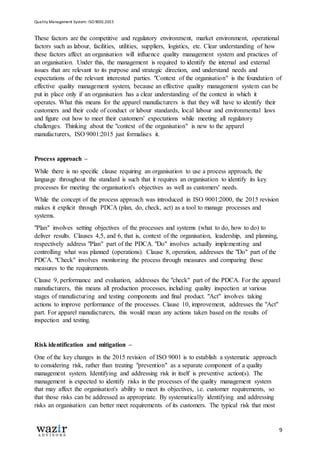 Quality Management System: ISO 9001:2015
9
These factors are the competitive and regulatory environment, market environment, operational
factors such as labour, facilities, utilities, suppliers, logistics, etc. Clear understanding of how
these factors affect an organisation will influence quality management system and practices of
an organisation. Under this, the management is required to identify the internal and external
issues that are relevant to its purpose and strategic direction, and understand needs and
expectations of the relevant interested parties. "Context of the organisation" is the foundation of
effective quality management system, because an effective quality management system can be
put in place only if an organisation has a clear understanding of the context in which it
operates. What this means for the apparel manufacturers is that they will have to identify their
customers and their code of conduct or labour standards, local labour and environmental laws
and figure out how to meet their customers' expectations while meeting all regulatory
challenges. Thinking about the "context of the organisation" is new to the apparel
manufacturers, ISO 9001:2015 just formalises it.
Process approach –
While there is no specific clause requiring an organisation to use a process approach, the
language throughout the standard is such that it requires an organisation to identify its key
processes for meeting the organisation's objectives as well as customers' needs.
While the concept of the process approach was introduced in ISO 9001:2000, the 2015 revision
makes it explicit through PDCA (plan, do, check, act) as a tool to manage processes and
systems.
"Plan" involves setting objectives of the processes and systems (what to do, how to do) to
deliver results. Clauses 4,5, and 6, that is, context of the organisation, leadership, and planning,
respectively address "Plan" part of the PDCA. "Do" involves actually implementing and
controlling what was planned (operations). Clause 8, operation, addresses the "Do" part of the
PDCA. "Check" involves monitoring the process through measures and comparing those
measures to the requirements.
Clause 9, performance and evaluation, addresses the "check" part of the PDCA. For the apparel
manufacturers, this means all production processes, including quality inspection at various
stages of manufacturing and testing components and final product. "Act" involves taking
actions to improve performance of the processes. Clause 10, improvement, addresses the "Act"
part. For apparel manufacturers, this would mean any actions taken based on the results of
inspection and testing.
Risk identification and mitigation –
One of the key changes in the 2015 revision of ISO 9001 is to establish a systematic approach
to considering risk, rather than treating "prevention" as a separate component of a quality
management system. Identifying and addressing risk in itself is preventive action(s). The
management is expected to identify risks in the processes of the quality management system
that may affect the organisation's ability to meet its objectives, i.e. customer requirements, so
that those risks can be addressed as appropriate. By systematically identifying and addressing
risks an organisation can better meet requirements of its customers. The typical risk that most
 