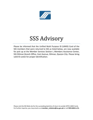 Plea
SSS 
for p
SSS 
valid
Please
For fu
 
se be info
members 
pick up at 
Diliman Br
d ID card/s 
e visit the SSS
urther inquirie
SS
ormed that
that were 
the Memb
ranch Offic
for prope
S Web site for
es, you may e
SS A
t the Unifi
returned 
ber Service
ce, East Av
r identifica
r the succeed
email us at m
Advi
ed Multi P
to SSS as 
es Section 
venue, Dili
ation. 
 
 
 
ding batch/es 
ember_relati
sory
Purpose ID
listed belo
I, Membe
man, Quez
of return‐to‐
ions@sss.gov
y 
D (UMID) C
ow, are no
ers Assistan
zon City. P
‐sender (RTS)
v.ph or call 92
Card of th
w availabl
nce Center
Please brin
 UMID Cards
20‐6446 to 55
e 
e 
r, 
g 
. 
5. 
 