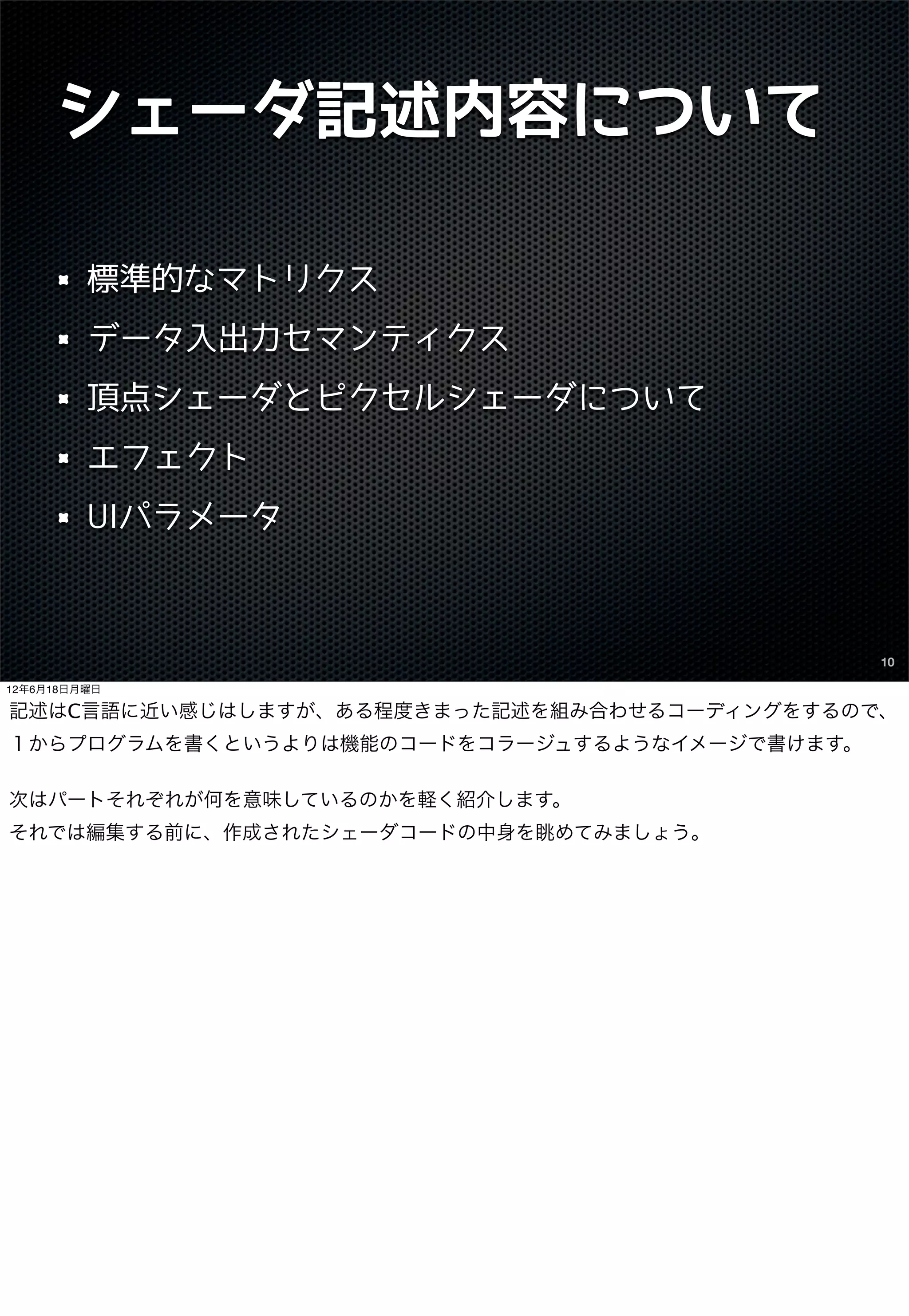 シェーダ記述内容について

         標準的なマトリクス
         データ入出力セマンティクス
         頂点シェーダとピクセルシェーダについて
         エフェクト
         UIパラメータ



                                               10

12年6月18日月曜日

記述はC言語に近い感じはしますが、ある程度きまった記述を組み合わせるコーディングをするので、
１からプログラムを書くというよりは機能のコードをコラージュするようなイメージで書けます。

次はパートそれぞれが何を意味しているのかを軽く紹介します。
それでは編集する前に、作成されたシェーダコードの中身を眺めてみましょう。
 