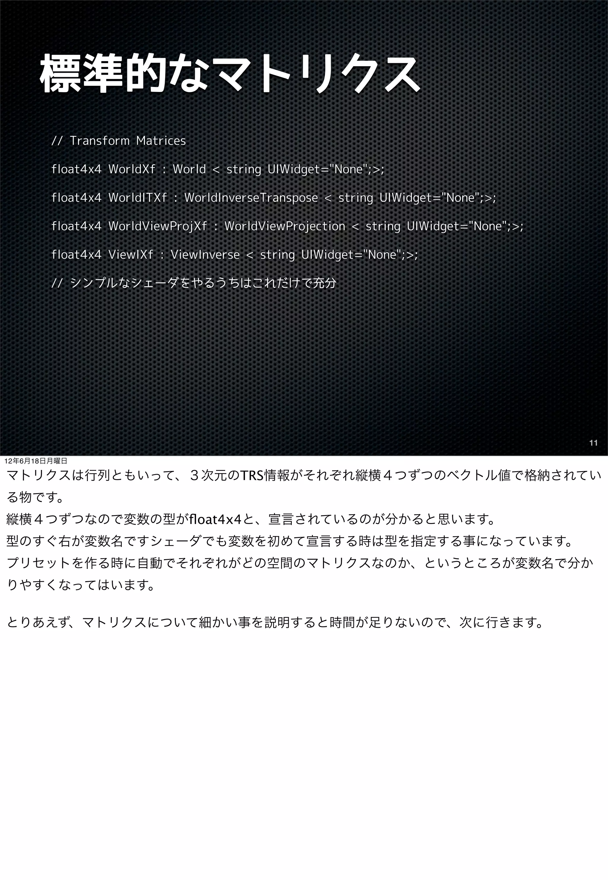 標準的なマトリクス
        // Transform Matrices

        float4x4 WorldXf : World < string UIWidget="None";>;

        float4x4 WorldITXf : WorldInverseTranspose < string UIWidget="None";>;

        float4x4 WorldViewProjXf : WorldViewProjection < string UIWidget="None";>;

        float4x4 ViewIXf : ViewInverse < string UIWidget="None";>;

        // シンプルなシェーダをやるうちはこれだけで充分




                                                                                     11

12年6月18日月曜日

マトリクスは行列ともいって、３次元のTRS情報がそれぞれ縦横４つずつのベクトル値で格納されてい
る物です。
縦横４つずつなので変数の型がﬂoat4x4と、宣言されているのが分かると思います。
型のすぐ右が変数名ですシェーダでも変数を初めて宣言する時は型を指定する事になっています。
プリセットを作る時に自動でそれぞれがどの空間のマトリクスなのか、というところが変数名で分か
りやすくなってはいます。

とりあえず、マトリクスについて細かい事を説明すると時間が足りないので、次に行きます。
 