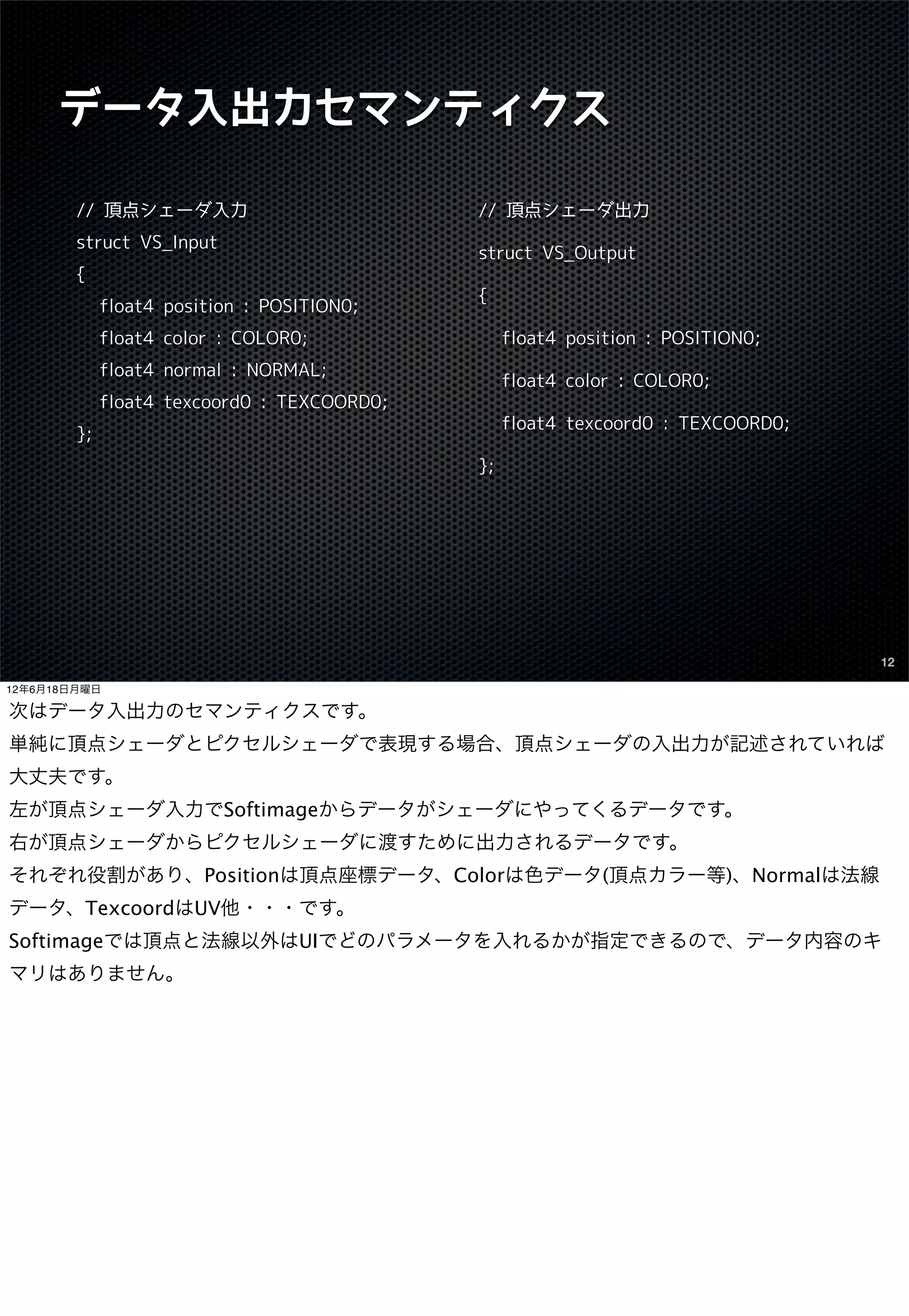データ入出力セマンティクス

        // 頂点シェーダ入力                          // 頂点シェーダ出力
        struct VS_Input
                                             struct VS_Output
        {
                                             {
             float4 position : POSITION0;
             float4 color : COLOR0;               float4 position : POSITION0;
             float4 normal : NORMAL;
                                                  float4 color : COLOR0;
             float4 texcoord0 : TEXCOORD0;
                                                  float4 texcoord0 : TEXCOORD0;
        };
                                             };




                                                                                  12

12年6月18日月曜日

次はデータ入出力のセマンティクスです。
単純に頂点シェーダとピクセルシェーダで表現する場合、頂点シェーダの入出力が記述されていれば
大丈夫です。
左が頂点シェーダ入力でSoftimageからデータがシェーダにやってくるデータです。
右が頂点シェーダからピクセルシェーダに渡すために出力されるデータです。
それぞれ役割があり、Positionは頂点座標データ、Colorは色データ(頂点カラー等)、Normalは法線
データ、TexcoordはUV他・・・です。
Softimageでは頂点と法線以外はUIでどのパラメータを入れるかが指定できるので、データ内容のキ
マリはありません。
 