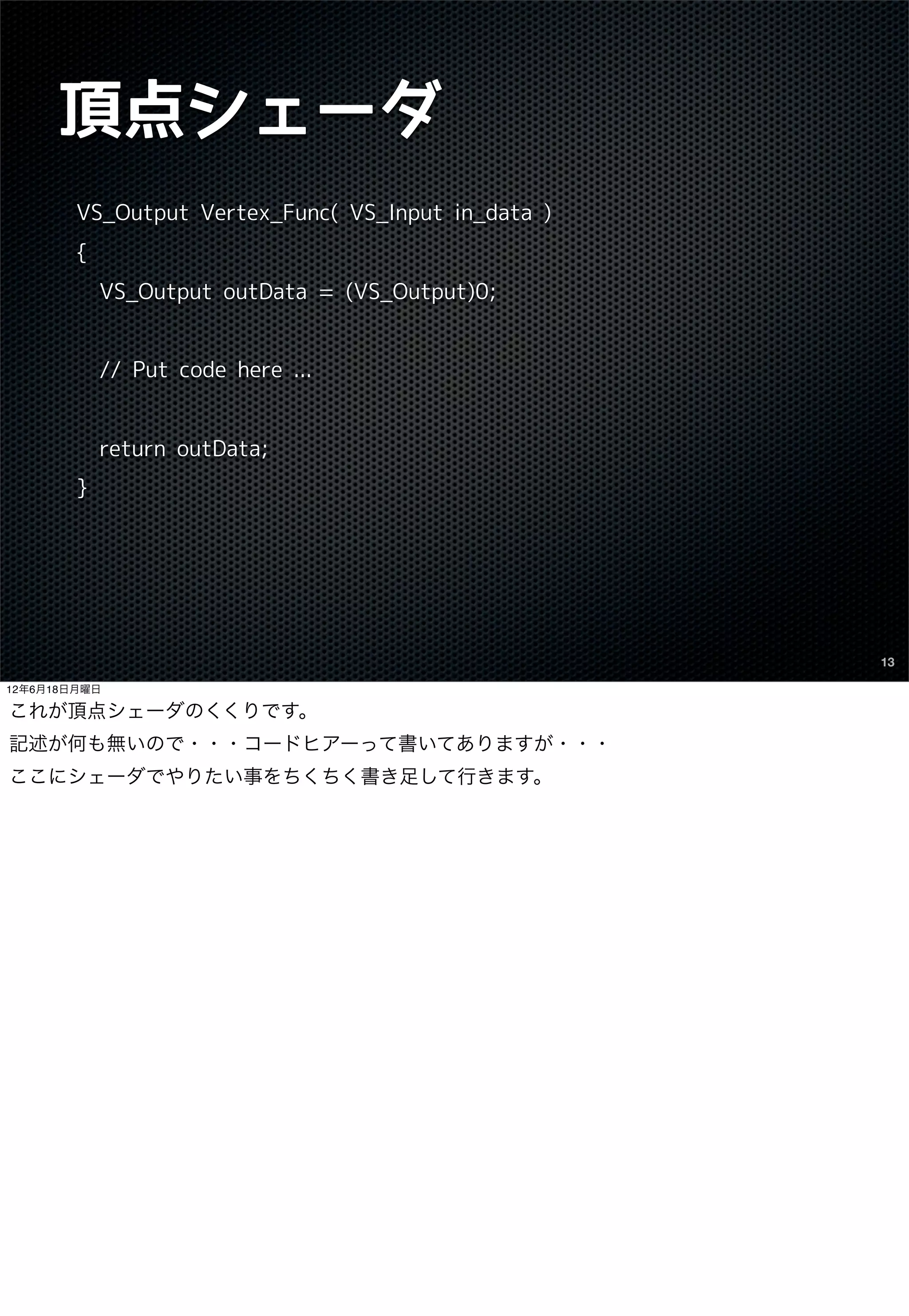 頂点シェーダ
        VS_Output Vertex_Func( VS_Input in_data )
        {
            VS_Output outData = (VS_Output)0;


            // Put code here ...


            return outData;
        }




                                                    13

12年6月18日月曜日

これが頂点シェーダのくくりです。
記述が何も無いので・・・コードヒアーって書いてありますが・・・
ここにシェーダでやりたい事をちくちく書き足して行きます。
 