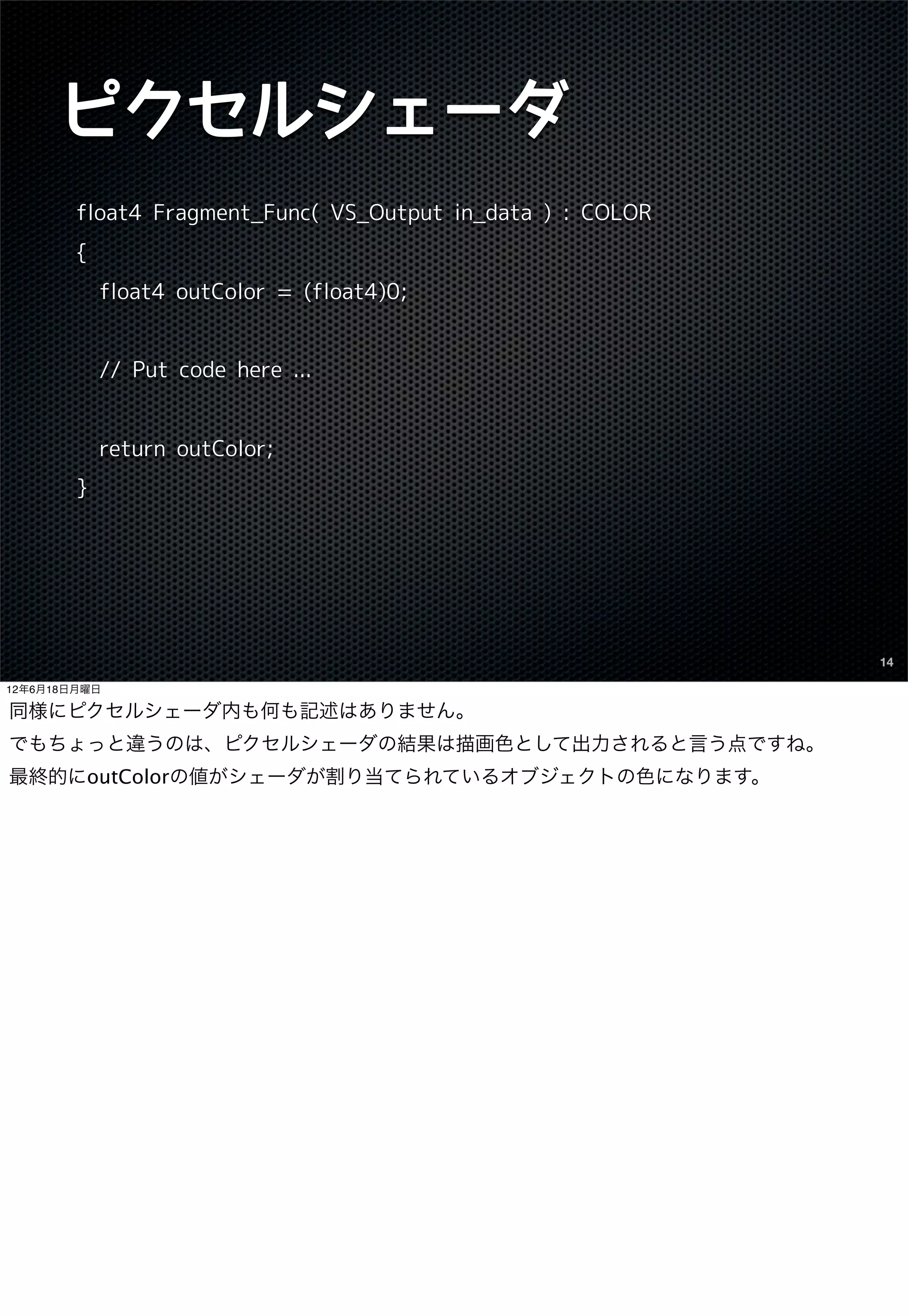ピクセルシェーダ
        float4 Fragment_Func( VS_Output in_data ) : COLOR
        {
            float4 outColor = (float4)0;


            // Put code here ...


            return outColor;
        }




                                                            14

12年6月18日月曜日

同様にピクセルシェーダ内も何も記述はありません。
でもちょっと違うのは、ピクセルシェーダの結果は描画色として出力されると言う点ですね。
最終的にoutColorの値がシェーダが割り当てられているオブジェクトの色になります。
 