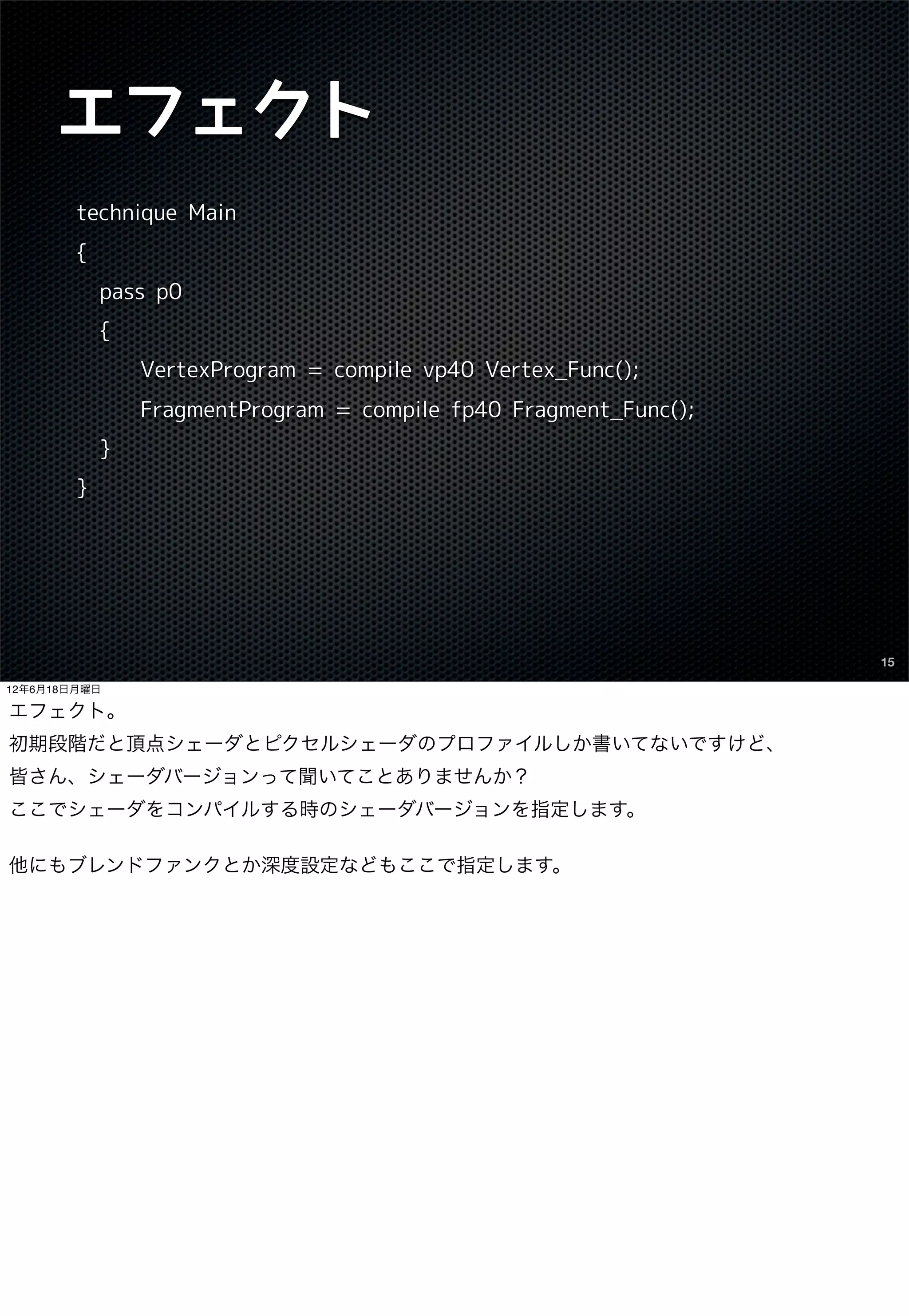 エフェクト
        technique Main
        {
            pass p0
            {
                VertexProgram = compile vp40 Vertex_Func();
                FragmentProgram = compile fp40 Fragment_Func();
            }
        }




                                                                  15

12年6月18日月曜日

エフェクト。
初期段階だと頂点シェーダとピクセルシェーダのプロファイルしか書いてないですけど、
皆さん、シェーダバージョンって聞いてことありませんか？
ここでシェーダをコンパイルする時のシェーダバージョンを指定します。

他にもブレンドファンクとか深度設定などもここで指定します。
 