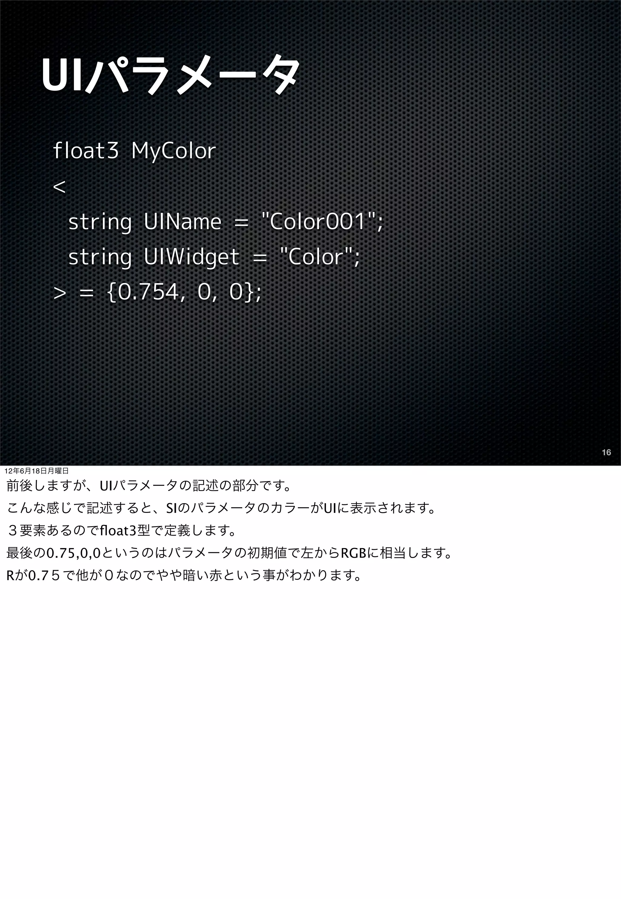 UIパラメータ
        float3 MyColor
        <
            string UIName = "Color001";
            string UIWidget = "Color";
        > = {0.754, 0, 0};




                                          16

12年6月18日月曜日

前後しますが、UIパラメータの記述の部分です。
こんな感じで記述すると、SIのパラメータのカラーがUIに表示されます。
３要素あるのでﬂoat3型で定義します。
最後の0.75,0,0というのはパラメータの初期値で左からRGBに相当します。
Rが0.7５で他が０なのでやや暗い赤という事がわかります。
 
