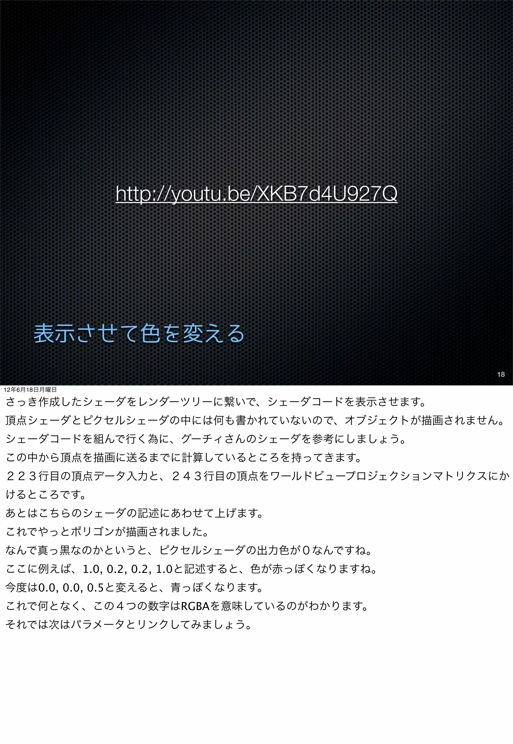 http://youtu.be/XKB7d4U927Q




      表示させて色を変える
                                               18

12年6月18日月曜日

さっき作成したシェーダをレンダーツリーに繋いで、シェーダコードを表示させます。
頂点シェーダとピクセルシェーダの中には何も書かれていないので、オブジェクトが描画されません。
シェーダコードを組んで行く為に、グーチィさんのシェーダを参考にしましょう。
この中から頂点を描画に送るまでに計算しているところを持ってきます。
２２３行目の頂点データ入力と、２４３行目の頂点をワールドビュープロジェクションマトリクスにか
けるところです。
あとはこちらのシェーダの記述にあわせて上げます。
これでやっとポリゴンが描画されました。
なんで真っ黒なのかというと、ピクセルシェーダの出力色が０なんですね。
ここに例えば、1.0, 0.2, 0.2, 1.0と記述すると、色が赤っぽくなりますね。
今度は0.0, 0.0, 0.5と変えると、青っぽくなります。
これで何となく、この４つの数字はRGBAを意味しているのがわかります。
それでは次はパラメータとリンクしてみましょう。
 