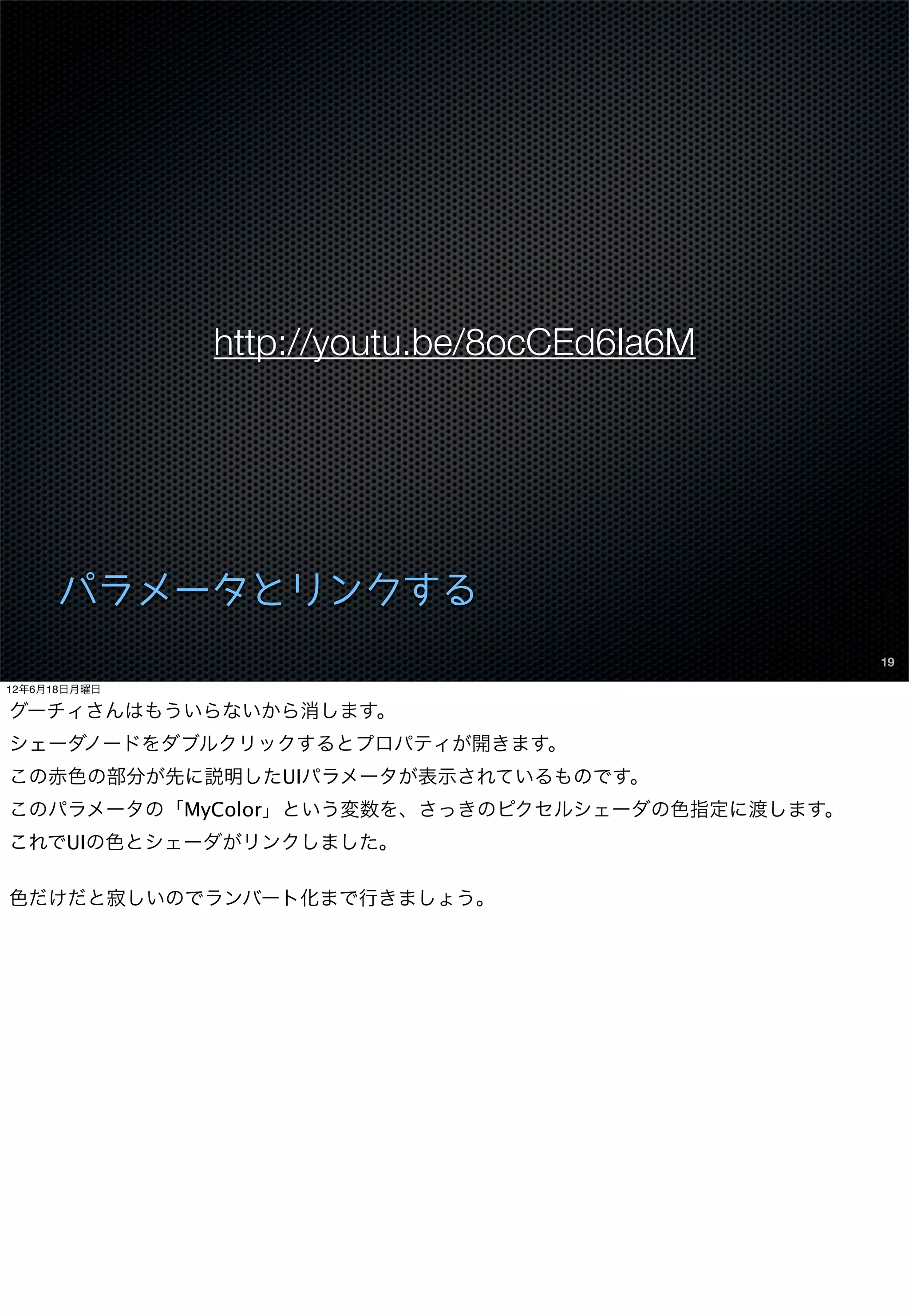 http://youtu.be/8ocCEd6Ia6M




      パラメータとリンクする
                                                 19

12年6月18日月曜日

グーチィさんはもういらないから消します。
シェーダノードをダブルクリックするとプロパティが開きます。
この赤色の部分が先に説明したUIパラメータが表示されているものです。
このパラメータの「MyColor」という変数を、さっきのピクセルシェーダの色指定に渡します。
これでUIの色とシェーダがリンクしました。

色だけだと寂しいのでランバート化まで行きましょう。
 