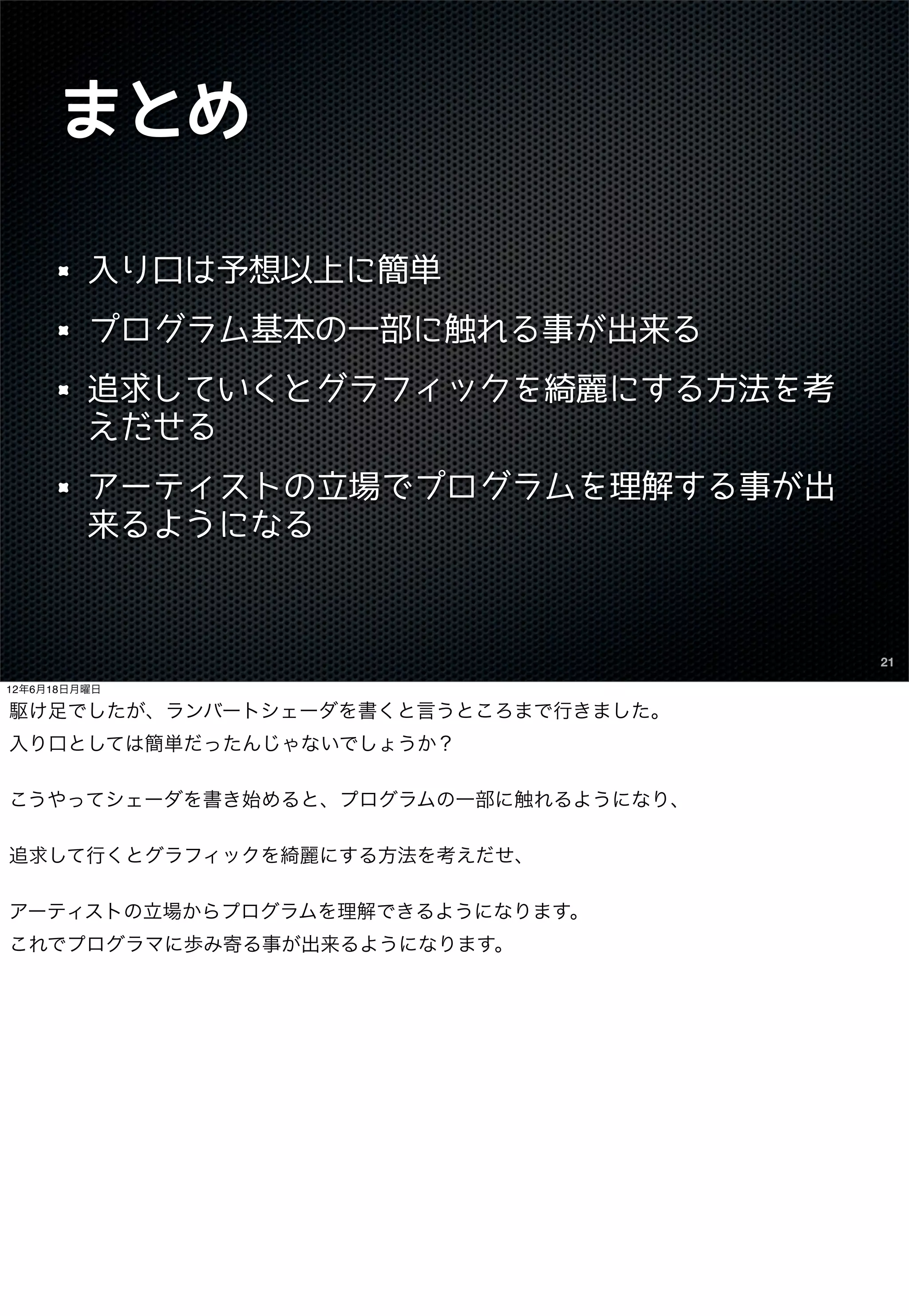 まとめ

         入り口は予想以上に簡単
         プログラム基本の一部に触れる事が出来る
         追求していくとグラフィックを綺麗にする方法を考
         えだせる
         アーティストの立場でプログラムを理解する事が出
         来るようになる



                                      21

12年6月18日月曜日

駆け足でしたが、ランバートシェーダを書くと言うところまで行きました。
入り口としては簡単だったんじゃないでしょうか？

こうやってシェーダを書き始めると、プログラムの一部に触れるようになり、

追求して行くとグラフィックを綺麗にする方法を考えだせ、

アーティストの立場からプログラムを理解できるようになります。
これでプログラマに歩み寄る事が出来るようになります。
 