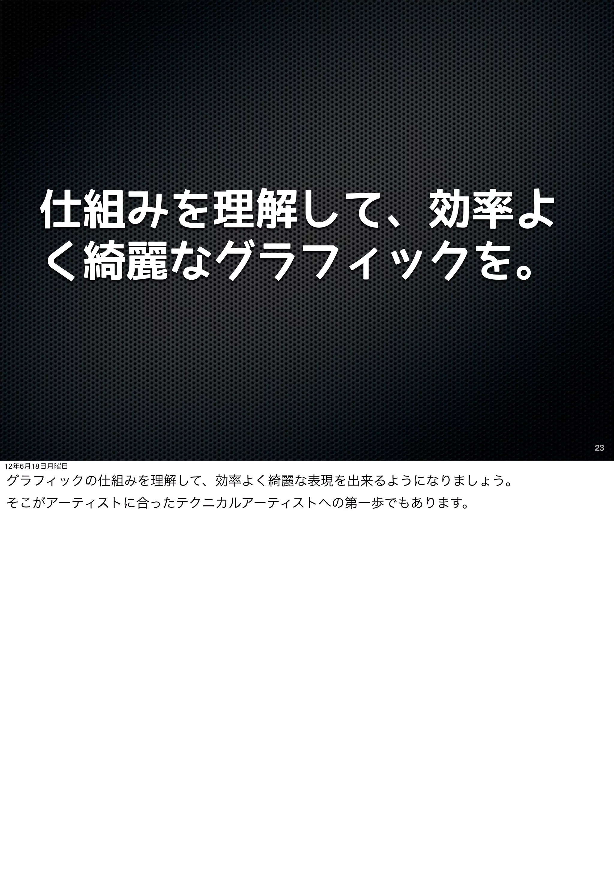 仕組みを理解して、効率よ
      く綺麗なグラフィックを。



                                          23

12年6月18日月曜日

グラフィックの仕組みを理解して、効率よく綺麗な表現を出来るようになりましょう。
そこがアーティストに合ったテクニカルアーティストへの第一歩でもあります。
 