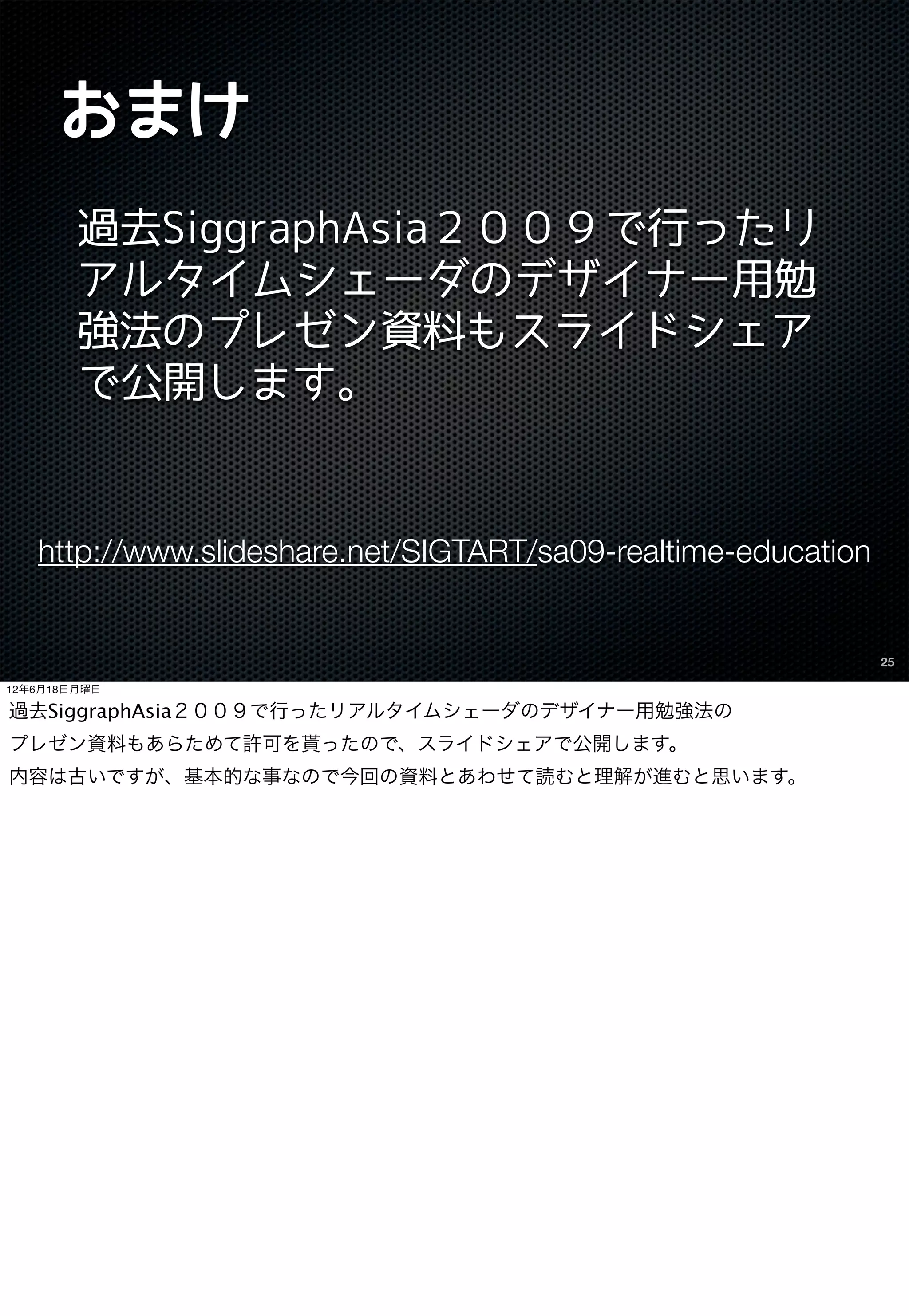 おまけ
        過去SiggraphAsia２００９で行ったリ
        アルタイムシェーダのデザイナー用勉
        強法のプレゼン資料もスライドシェア
        で公開します。


   http://www.slideshare.net/SIGTART/sa09-realtime-education


                                                               25

12年6月18日月曜日

過去SiggraphAsia２００９で行ったリアルタイムシェーダのデザイナー用勉強法の
プレゼン資料もあらためて許可を貰ったので、スライドシェアで公開します。
内容は古いですが、基本的な事なので今回の資料とあわせて読むと理解が進むと思います。
 
