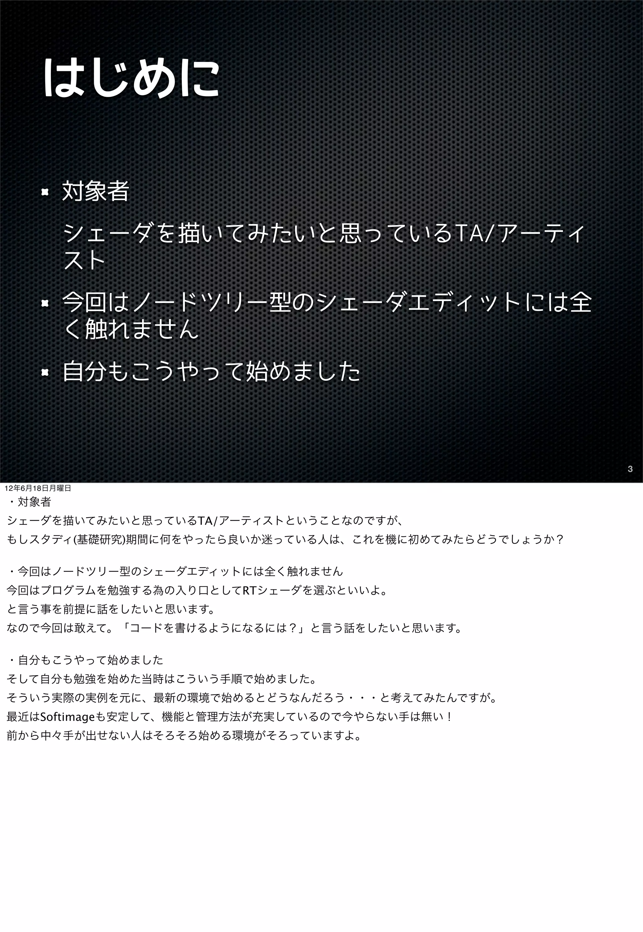 はじめに

         対象者
         シェーダを描いてみたいと思っているTA/アーティ
         スト
         今回はノードツリー型のシェーダエディットには全
         く触れません
         自分もこうやって始めました



                                                      3

12年6月18日月曜日

・対象者
シェーダを描いてみたいと思っているTA/アーティストということなのですが、
もしスタディ(基礎研究)期間に何をやったら良いか迷っている人は、これを機に初めてみたらどうでしょうか？

・今回はノードツリー型のシェーダエディットには全く触れません
今回はプログラムを勉強する為の入り口としてRTシェーダを選ぶといいよ。
と言う事を前提に話をしたいと思います。
なので今回は敢えて。「コードを書けるようになるには？」と言う話をしたいと思います。

・自分もこうやって始めました
そして自分も勉強を始めた当時はこういう手順で始めました。
そういう実際の実例を元に、最新の環境で始めるとどうなんだろう・・・と考えてみたんですが。
最近はSoftimageも安定して、機能と管理方法が充実しているので今やらない手は無い！
前から中々手が出せない人はそろそろ始める環境がそろっていますよ。
 