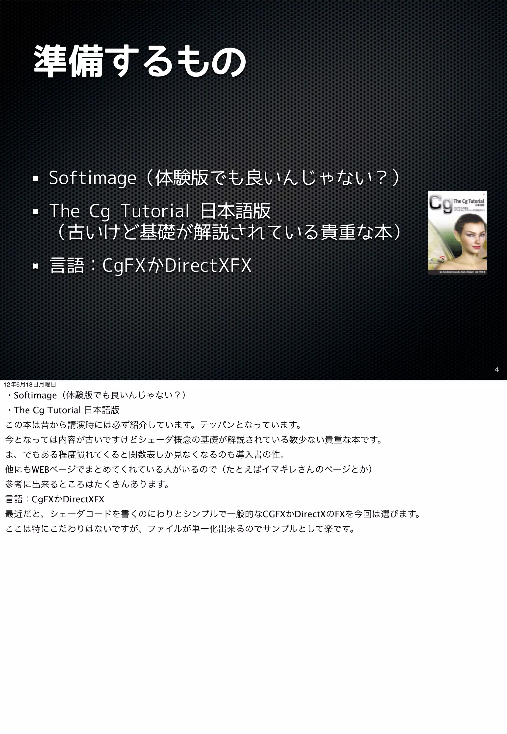 準備するもの


         Softimage（体験版でも良いんじゃない？）
         The Cg Tutorial 日本語版
         （古いけど基礎が解説されている貴重な本）
         言語：CgFXかDirectXFX




                                                        4

12年6月18日月曜日

・Softimage（体験版でも良いんじゃない？）
・The Cg Tutorial 日本語版
この本は昔から講演時には必ず紹介しています。テッパンとなっています。
今となっては内容が古いですけどシェーダ概念の基礎が解説されている数少ない貴重な本です。
ま、でもある程度慣れてくると関数表しか見なくなるのも導入書の性。
他にもWEBページでまとめてくれている人がいるので（たとえばイマギレさんのページとか）
参考に出来るところはたくさんあります。
言語：CgFXかDirectXFX
最近だと、シェーダコードを書くのにわりとシンプルで一般的なCGFXかDirectXのFXを今回は選びます。
ここは特にこだわりはないですが、ファイルが単一化出来るのでサンプルとして楽です。
 