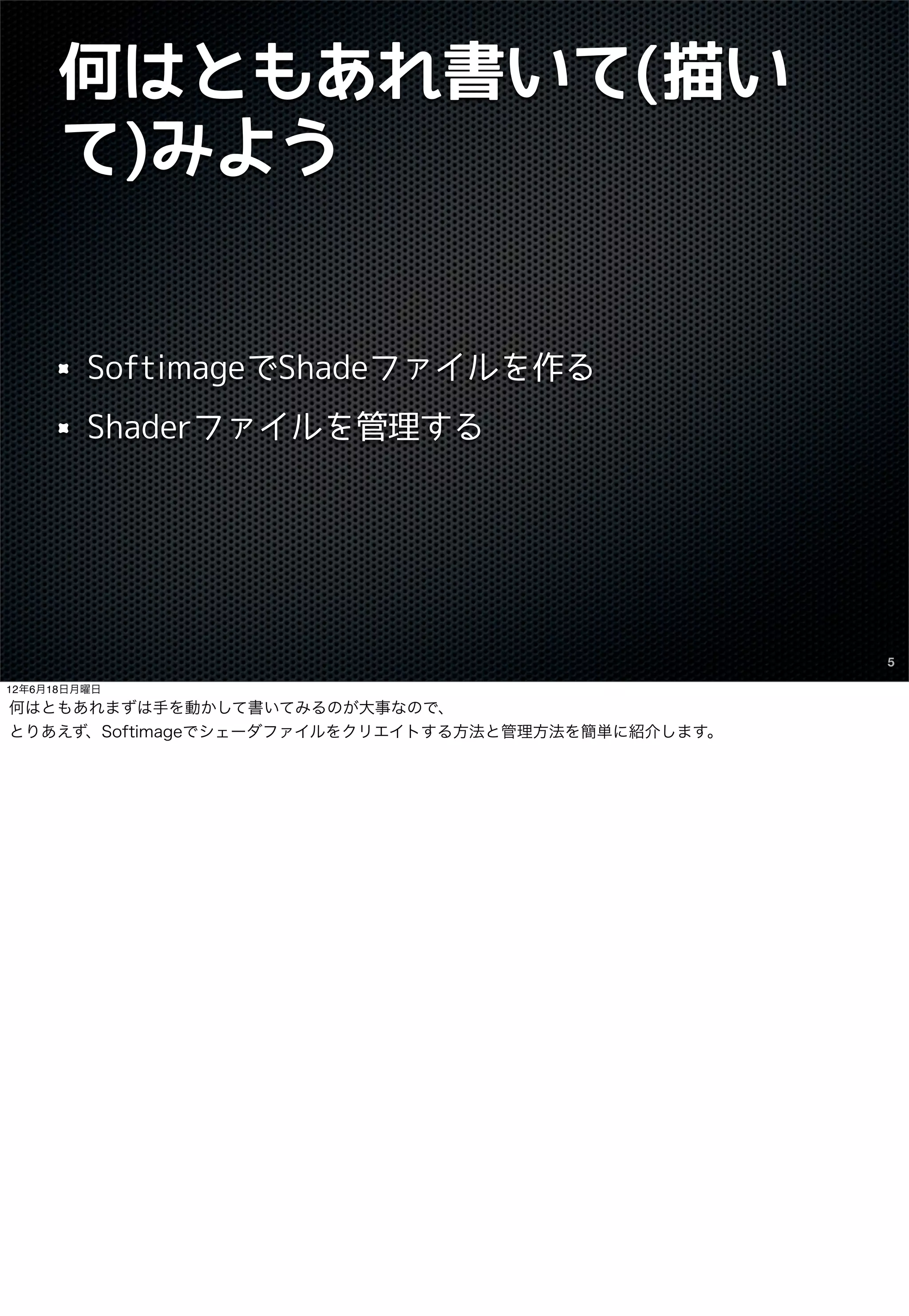 何はともあれ書いて(描い
      て)みよう


         SoftimageでShadeファイルを作る
         Shaderファイルを管理する




                                                    5

12年6月18日月曜日
何はともあれまずは手を動かして書いてみるのが大事なので、
とりあえず、Softimageでシェーダファイルをクリエイトする方法と管理方法を簡単に紹介します。
 