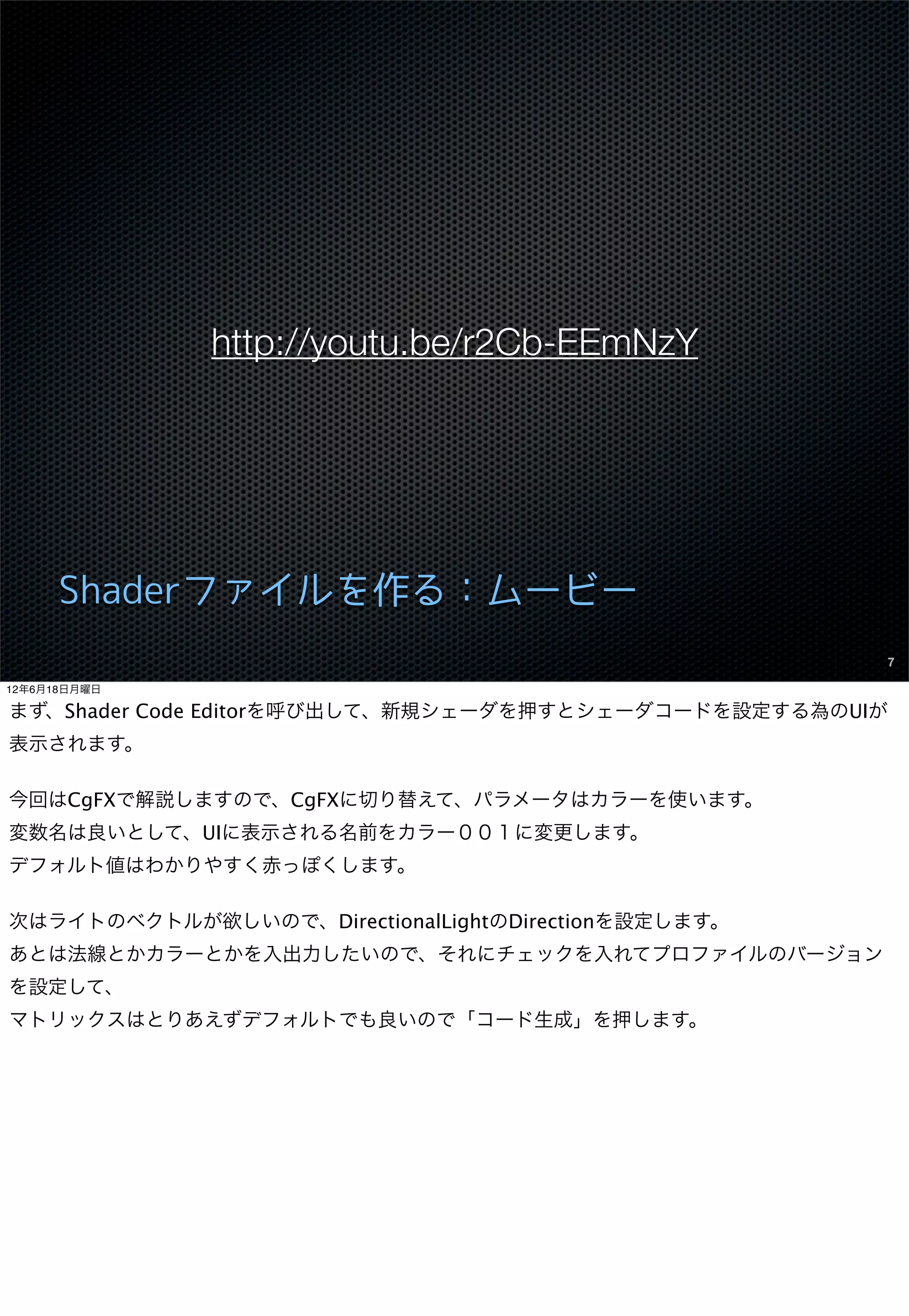 http://youtu.be/r2Cb-EEmNzY




      Shaderファイルを作る：ムービー
                                                      7

12年6月18日月曜日

まず、Shader Code Editorを呼び出して、新規シェーダを押すとシェーダコードを設定する為のUIが
表示されます。

今回はCgFXで解説しますので、CgFXに切り替えて、パラメータはカラーを使います。
変数名は良いとして、UIに表示される名前をカラー００１に変更します。
デフォルト値はわかりやすく赤っぽくします。

次はライトのベクトルが欲しいので、DirectionalLightのDirectionを設定します。
あとは法線とかカラーとかを入出力したいので、それにチェックを入れてプロファイルのバージョン
を設定して、
マトリックスはとりあえずデフォルトでも良いので「コード生成」を押します。
 