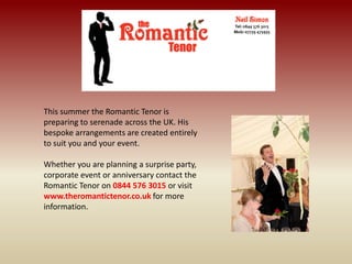 This summer the Romantic Tenor is
preparing to serenade across the UK. His
bespoke arrangements are created entirely
to suit you and your event.
Whether you are planning a surprise party,
corporate event or anniversary contact the
Romantic Tenor on 0844 576 3015 or visit
www.theromantictenor.co.uk for more
information.
 