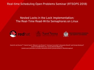 Nested Locks in the Lock Implementation:
The Real-Time Read-Write Semaphores on Linux
Daniel B. de Oliveira1,2,3
, Daniel Casini2
, Rômulo S. de Oliveira3
, Tommaso Cucinotta2
, Alessandro Biondi2
, and Giorgio Buttazzo2
Email: bristot@redhat.com, romulo.deoliveira@ufsc.br,
{ daniel.casini,tommaso.cucinotta, alessandro.biondi, giorgio.buttazzo } @santannapisa.it
Real-time Scheduling Open Problems Seminar (RTSOPS 2018)
 