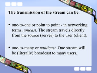 The transmission of the stream can be :  one-to-one or point to point - in networking terms,  unicast . The stream travels directly from the source (server) to the user (client). one-to-many or  multicast . One stream will be (literally) broadcast to many users.  