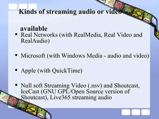   Kinds of streaming audio or video    available Real Networks (with RealMedia, Real Video and RealAudio)  Microsoft (with Windows Media - audio and video)  Apple (with QuickTime)  Null soft Streaming Video (.nsv) and Shoutcast, IceCast (GNU GPL/Open Source version of Shoutcast), Live365 streaming audio  