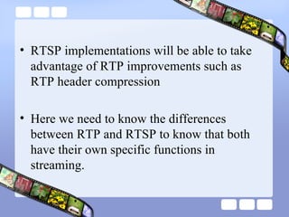RTSP implementations will be able to take advantage of RTP improvements such as RTP header compression  Here we need to know the differences between RTP and RTSP to know that both have their own specific functions in streaming. 