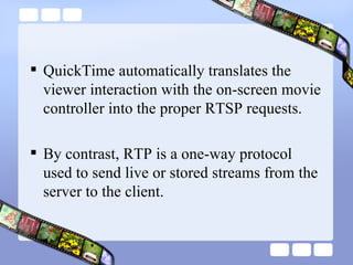 QuickTime automatically translates the viewer interaction with the on-screen movie controller into the proper RTSP requests.  By contrast, RTP is a one-way protocol used to send live or stored streams from the server to the client. 