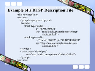 Example of a RTSP Description File <title>Twister/title> <session> <group language=en lipsync> <switch>   <track type=audio e=”PCMU/8000/1” src= ”rtsp://audio.example.com/twister/   audio.en/lofi”>   <track type=audio e=”DVI4/16000/2” pt=”90 DVI4/8000/1” scr=”rtsp://audio.example.com/twister/   audio.en/hifi”> </switch> <track type=”video/jpeg” scr=”rtsp://video.example.com/twister/video”> </group> </session> 